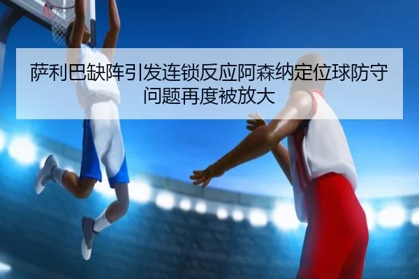萨利巴缺阵引发连锁反应阿森纳定位球防守问题再度被放大